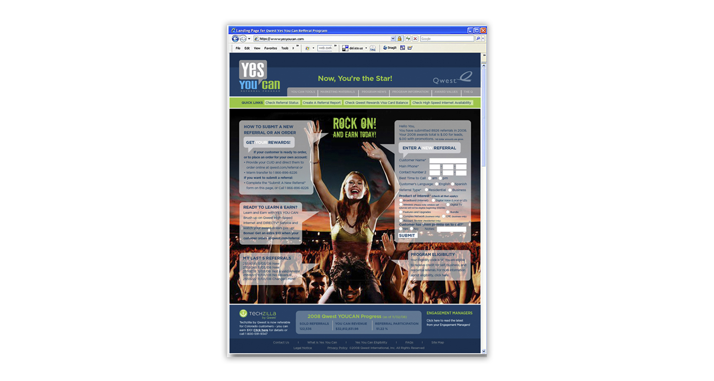 We developed the materials for the re-branding of the Qwest Communications employee referral program known as “Yes You Can”. A new name, new logo, and a bold new look is the key to energizing existing employees about the enhanced program for 2009 and beyond. This Intra site records and tracks the referrals that each employee makes. The site also communicates promotional overlays and ongoing information for this key Qwest Communications sales initiative.